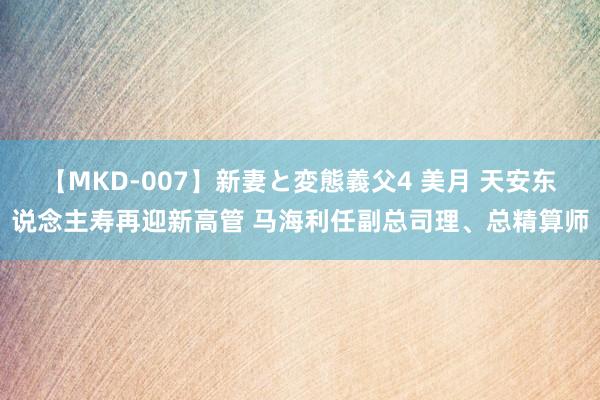 【MKD-007】新妻と変態義父4 美月 天安东说念主寿再迎新高管 马海利任副总司理、总精算师