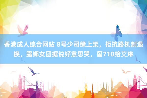 香港成人综合网站 8号少司缘上架，拒抗路机制退换，露娜女团据说好意思哭，留710给艾琳