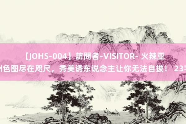 【JOHS-004】訪問者-VISITOR- 火辣亚洲色图尽在咫尺，秀美诱东说念主让你无法自拔！ 23字