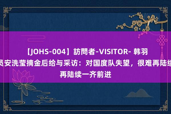 【JOHS-004】訪問者-VISITOR- 韩羽毛球通顺员安洗莹摘金后给与采访：对国度队失望，很难再陆续一齐前进