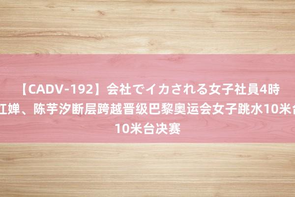 【CADV-192】会社でイカされる女子社員4時間 全红婵、陈芋汐断层跨越晋级巴黎奥运会女子跳水10米台决赛