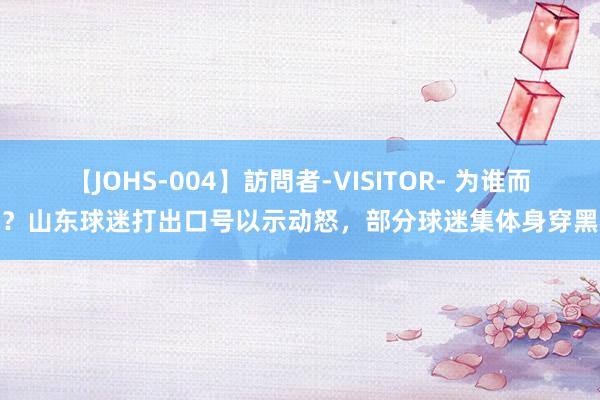 【JOHS-004】訪問者-VISITOR- 为谁而战？山东球迷打出口号以示动怒，部分球迷集体身穿黑衣