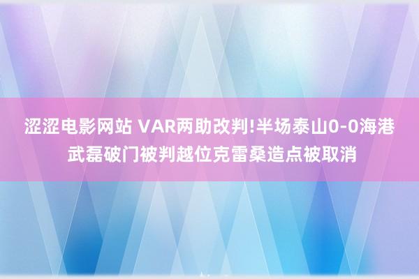 涩涩电影网站 VAR两助改判!半场泰山0-0海港 武磊破门被判越位克雷桑造点被取消