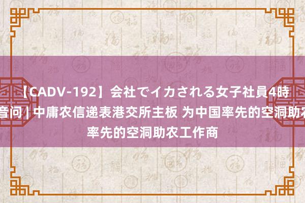 【CADV-192】会社でイカされる女子社員4時間 新股音问 | 中庸农信递表港交所主板 为中国率先的空洞助农工作商