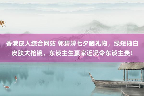 香港成人综合网站 郭碧婷七夕晒礼物，绿短袖白皮肤太抢镜，东谈主生赢家近况令东谈主羡！