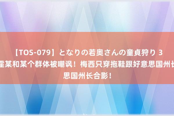 【TOS-079】となりの若奥さんの童貞狩り 3 美月 霍某和某个群体被嘲讽！梅西只穿拖鞋跟好意思国州长合影！