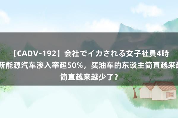 【CADV-192】会社でイカされる女子社員4時間 7月新能源汽车渗入率超50%，买油车的东谈主简直越来越少了？