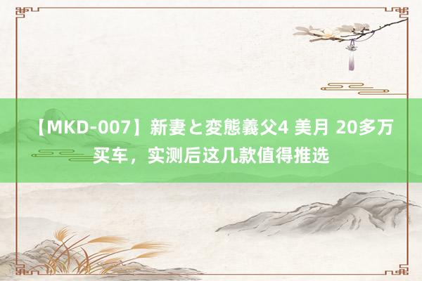 【MKD-007】新妻と変態義父4 美月 20多万买车，实测后这几款值得推选