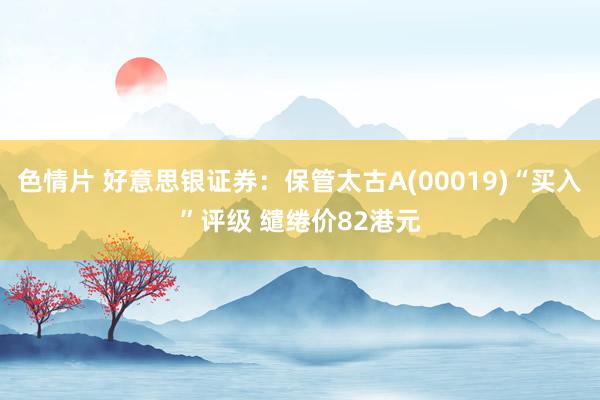 色情片 好意思银证券：保管太古A(00019)“买入”评级 缱绻价82港元