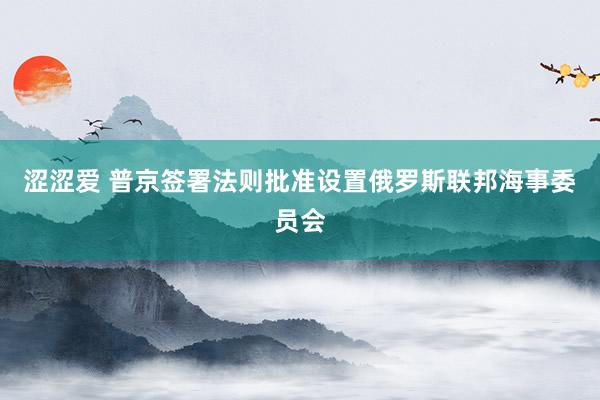 涩涩爱 普京签署法则批准设置俄罗斯联邦海事委员会