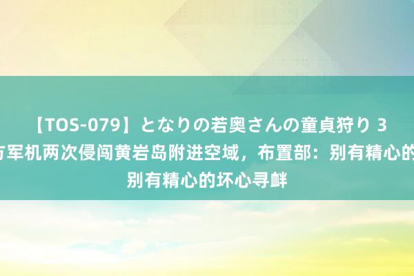 【TOS-079】となりの若奥さんの童貞狩り 3 美月 菲方军机两次侵闯黄岩岛附进空域，布置部：别有精心的坏心寻衅