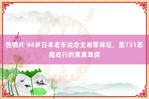 色情片 94岁日本老东说念主谢罪背后，是731恶魔戎行的累累罪戾