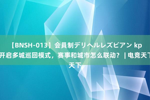 【BNSH-013】会員制デリヘルレズビアン kpl开启多城巡回模式，赛事和城市怎么联动？ | 电竞天下