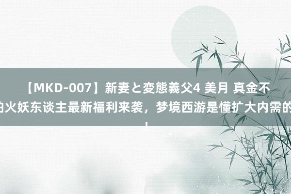 【MKD-007】新妻と変態義父4 美月 真金不怕火妖东谈主最新福利来袭，梦境西游是懂扩大内需的！