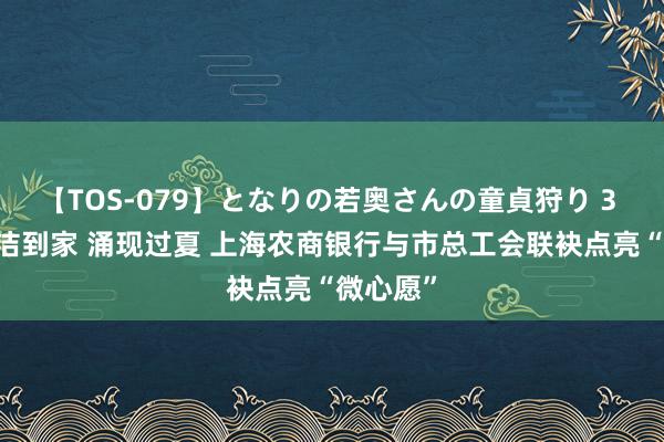 【TOS-079】となりの若奥さんの童貞狩り 3 美月 清洁到家 涌现过夏 上海农商银行与市总工会联袂点亮“微心愿”