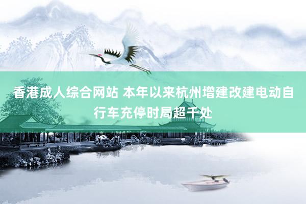 香港成人综合网站 本年以来杭州增建改建电动自行车充停时局超千处