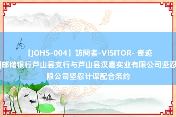 【JOHS-004】訪問者-VISITOR- 奇迹地点经济发展|邮储银行芦山县支行与芦山县汉嘉实业有限公司坚忍计谋配合条约