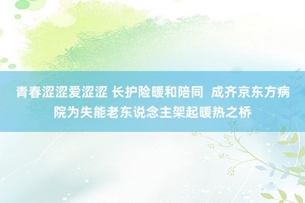 青春涩涩爱涩涩 长护险暖和陪同  成齐京东方病院为失能老东说念主架起暖热之桥