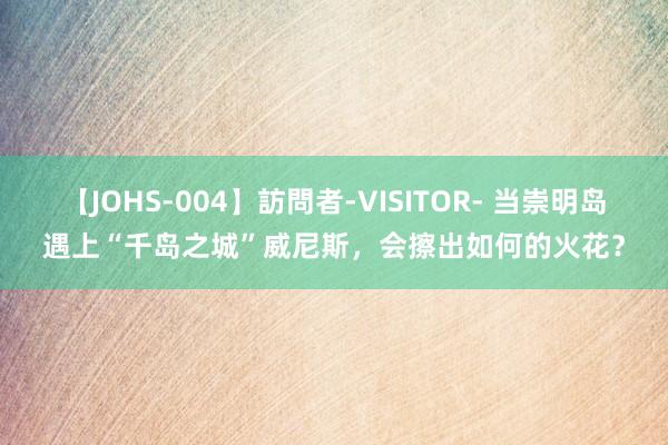 【JOHS-004】訪問者-VISITOR- 当崇明岛遇上“千岛之城”威尼斯，会擦出如何的火花？