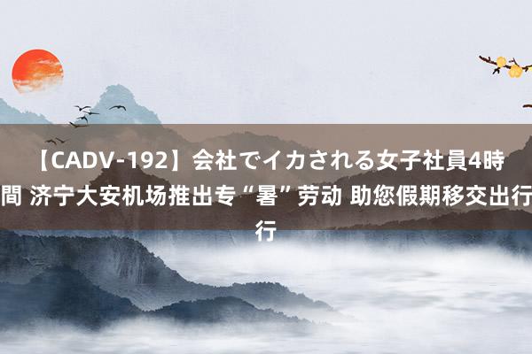 【CADV-192】会社でイカされる女子社員4時間 济宁大安机场推出专“暑”劳动 助您假期移交出行