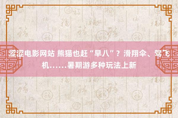 涩涩电影网站 熊猫也赶“早八”？滑翔伞、驾飞机……暑期游多种玩法上新