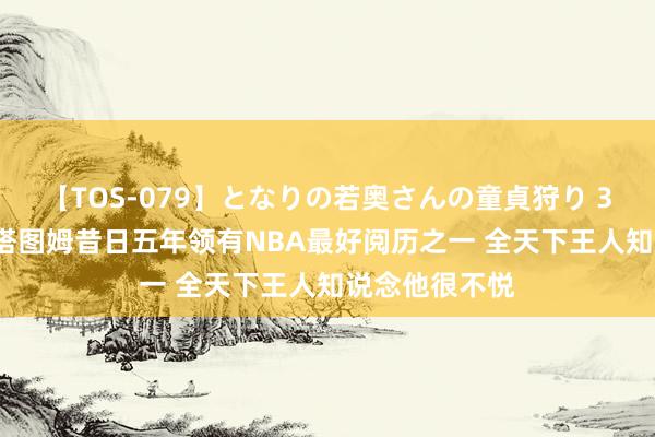 【TOS-079】となりの若奥さんの童貞狩り 3 美月 甜瓜：塔图姆昔日五年领有NBA最好阅历之一 全天下王人知说念他很不悦