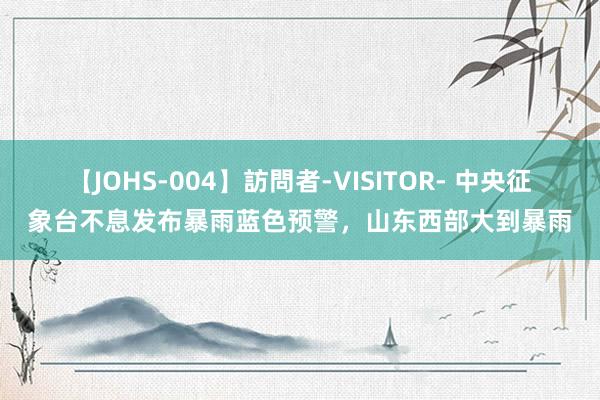 【JOHS-004】訪問者-VISITOR- 中央征象台不息发布暴雨蓝色预警，山东西部大到暴雨