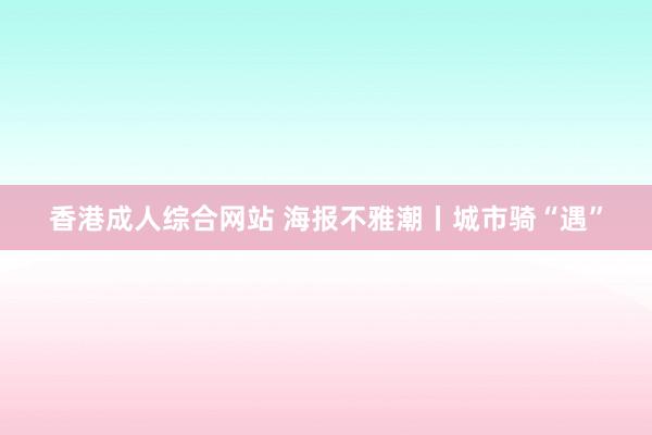 香港成人综合网站 海报不雅潮丨城市骑“遇”