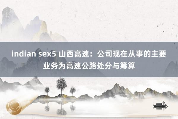 indian sex5 山西高速：公司现在从事的主要业务为高速公路处分与筹算