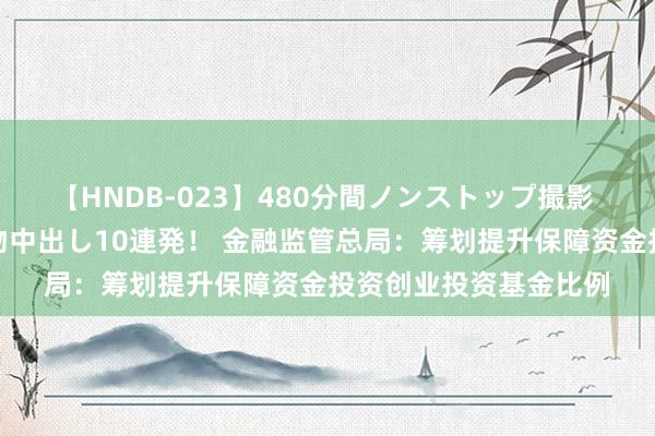 【HNDB-023】480分間ノンストップ撮影 ノーカット編集で本物中出し10連発！ 金融监管总局：筹划提升保障资金投资创业投资基金比例