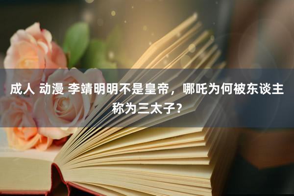 成人 动漫 李靖明明不是皇帝，哪吒为何被东谈主称为三太子？