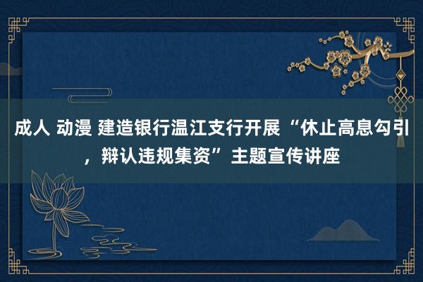 成人 动漫 建造银行温江支行开展 “休止高息勾引，辩认违规集资” 主题宣传讲座