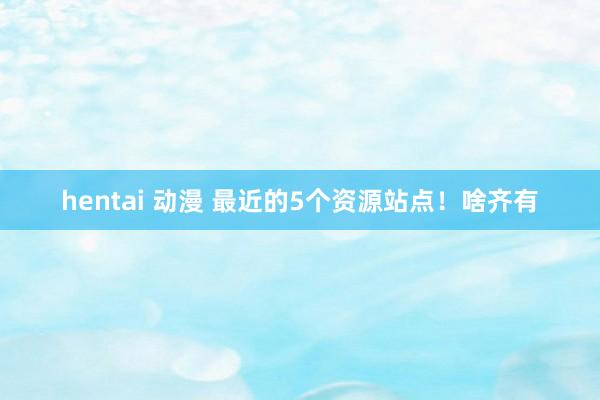 hentai 动漫 最近的5个资源站点！啥齐有