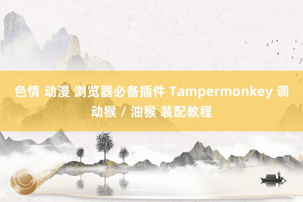 色情 动漫 浏览器必备插件 Tampermonkey 调动猴 / 油猴 装配教程