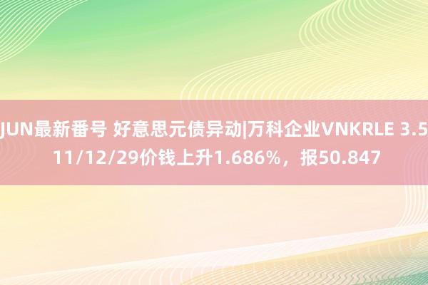 JUN最新番号 好意思元债异动|万科企业VNKRLE 3.5 11/12/29价钱上升1.686%，报50.847