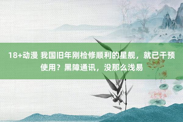 18+动漫 我国旧年刚检修顺利的星舰，就已干预使用？黑障通讯，没那么浅易