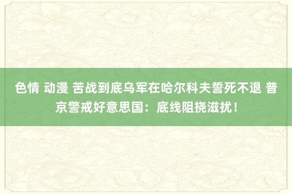 色情 动漫 苦战到底乌军在哈尔科夫誓死不退 普京警戒好意思国：底线阻挠滋扰！