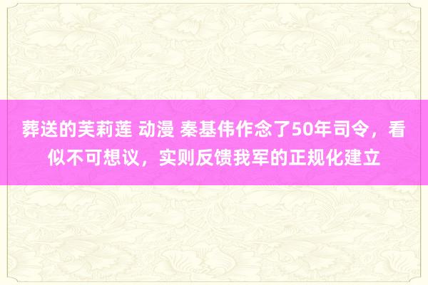 葬送的芙莉莲 动漫 秦基伟作念了50年司令，看似不可想议，实则反馈我军的正规化建立