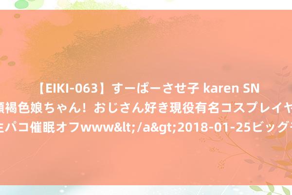 【EIKI-063】すーぱーさせ子 karen SNS炎上騒動でお馴染みのハーフ顔褐色娘ちゃん！おじさん好き現役有名コスプレイヤーの妊娠中出し生パコ催眠オフwww</a>2018-01-25ビッグモーカル&$EIKI119分钟 中国舟师两艘052D，全球巡游，终年不归家究竟忙于何事