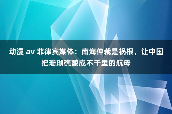 动漫 av 菲律宾媒体：南海仲裁是祸根，让中国把珊瑚礁酿成不千里的航母