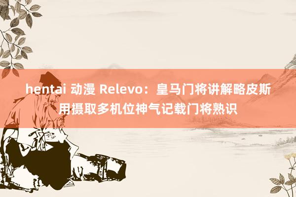 hentai 动漫 Relevo：皇马门将讲解略皮斯用摄取多机位神气记载门将熟识