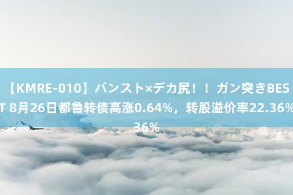 【KMRE-010】パンスト×デカ尻！！ガン突きBEST 8月26日都鲁转债高涨0.64%，转股溢价率22.36%