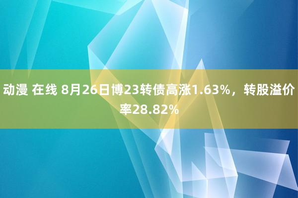 动漫 在线 8月26日博23转债高涨1.63%，转股溢价率28.82%