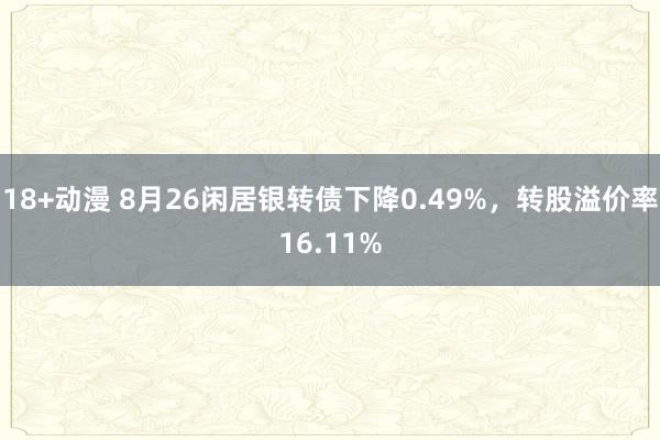 18+动漫 8月26闲居银转债下降0.49%，转股溢价率16.11%