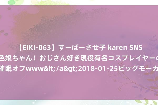 【EIKI-063】すーぱーさせ子 karen SNS炎上騒動でお馴染みのハーフ顔褐色娘ちゃん！おじさん好き現役有名コスプレイヤーの妊娠中出し生パコ催眠オフwww</a>2018-01-25ビッグモーカル&$EIKI119分钟 个体工商户达1.25亿户 占筹商主体总量的66.9%