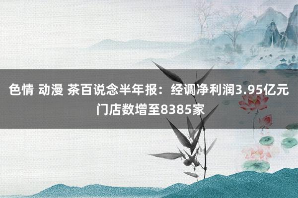 色情 动漫 茶百说念半年报：经调净利润3.95亿元 门店数增至8385家