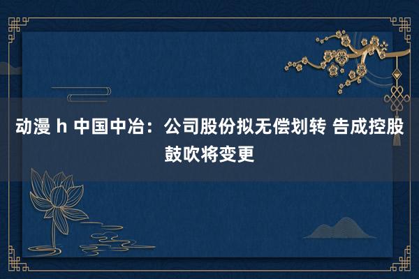 动漫 h 中国中冶：公司股份拟无偿划转 告成控股鼓吹将变更