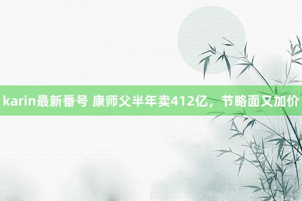 karin最新番号 康师父半年卖412亿，节略面又加价