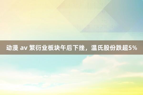 动漫 av 繁衍业板块午后下挫，温氏股份跌超5%