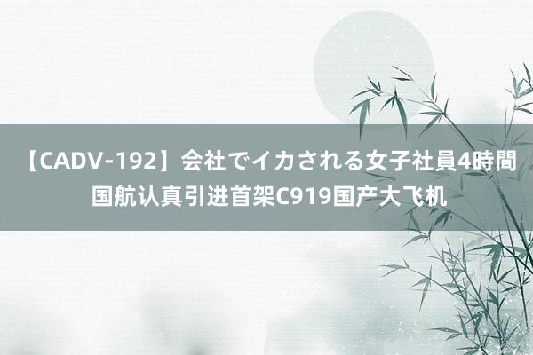 【CADV-192】会社でイカされる女子社員4時間 国航认真引进首架C919国产大飞机